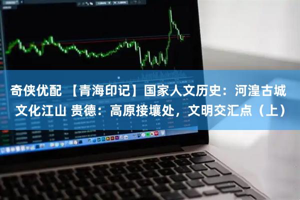 奇侠优配 【青海印记】国家人文历史：河湟古城 文化江山 贵德：高原接壤处，文明交汇点（上）