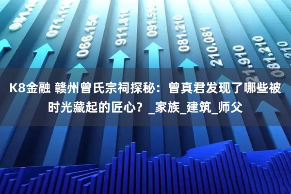 K8金融 赣州曾氏宗祠探秘：曾真君发现了哪些被时光藏起的匠心？_家族_建筑_师父