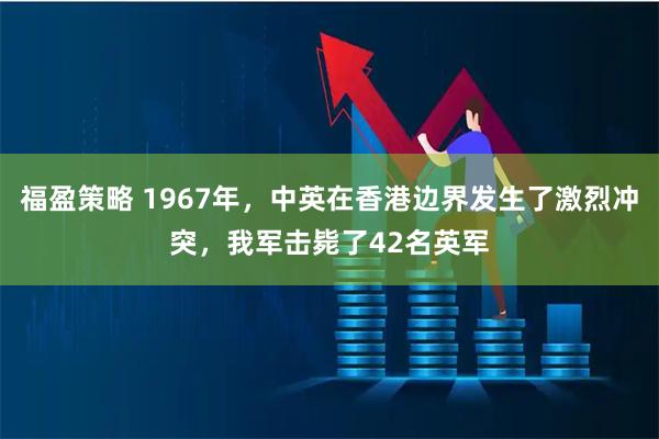 福盈策略 1967年，中英在香港边界发生了激烈冲突，我军击毙了42名英军