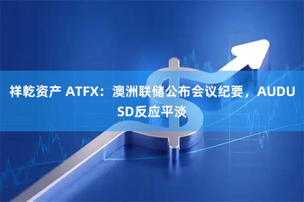 祥乾资产 ATFX：澳洲联储公布会议纪要，AUDUSD反应平淡