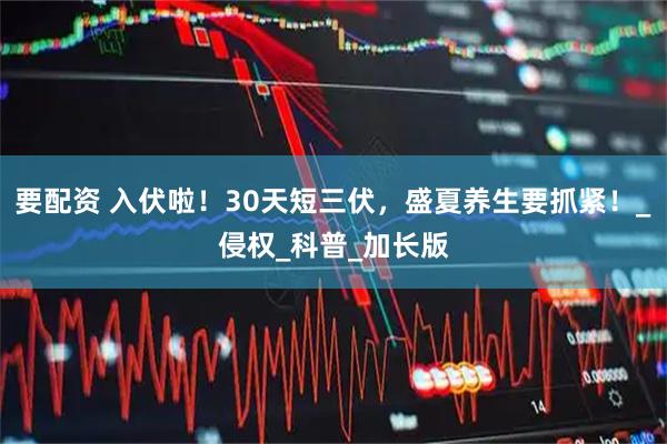 要配资 入伏啦！30天短三伏，盛夏养生要抓紧！_侵权_科普_加长版