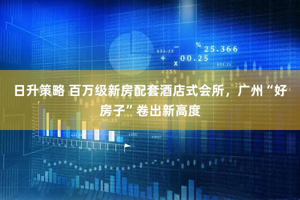 日升策略 百万级新房配套酒店式会所,广州“好房子”卷出新高度