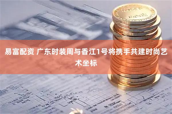 易富配资 广东时装周与香江1号将携手共建时尚艺术坐标